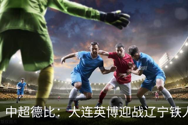 中超德比：大连英博迎战辽宁铁人，马莱莱期盼破门